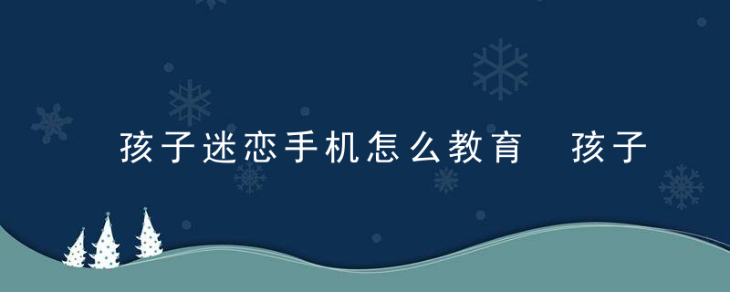 孩子迷恋手机怎么教育 孩子玩手机上瘾怎么办